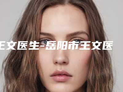 王文医生-岳阳市王文医生双下巴面颊吸脂值得收藏的优质专家榜单