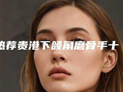 热荐贵港下颌角磨骨手十位实力整形医生口碑评价高