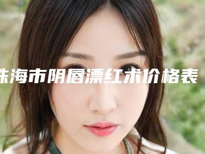珠海市阴唇漂红术价格表全新上线-近8个月均价为6119元