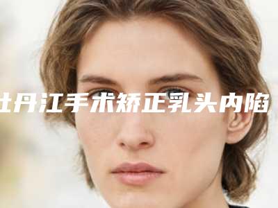 牡丹江手术矫正乳头内陷手术几天能见到效果