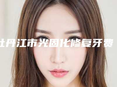 牡丹江市光固化修复牙费用表明细优惠-牡丹江市光固化修复牙价格
