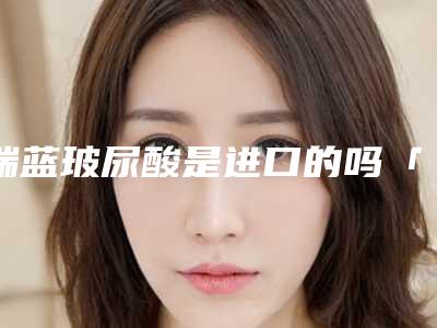 瑞蓝玻尿酸是进口的吗「瑞兰玻尿酸是进口的吗」