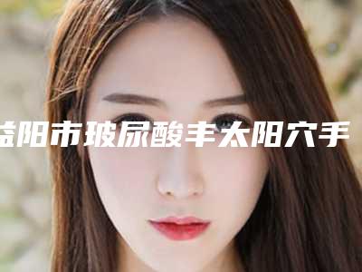 益阳市玻尿酸丰太阳穴手术价格表信息上线(2025年5月均价为:6989元)