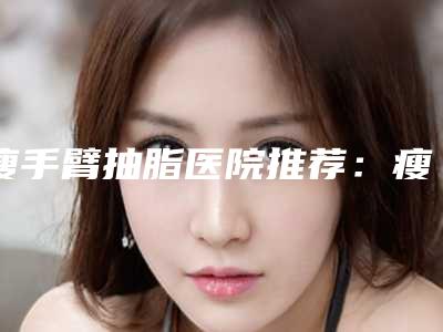 瘦手臂抽脂医院推荐:瘦手臂抽脂医院前30强口碑医美