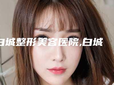 白城整形美容医院,白城薇斯医疗美容整形门诊部哪家好