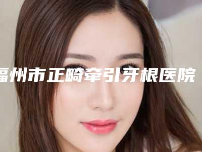 福州市正畸牵引牙根医院排行榜前十强综合大盘点(福州马尾维乐口腔门诊部医疗实力可赞)
