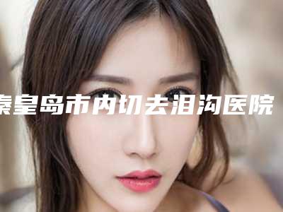 秦皇岛市内切去泪沟医院在榜清单十强公立私立全在这里(秦皇岛念奴娇医疗美容评价不吭)