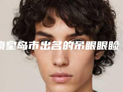 秦皇岛市出名的吊眼眼睑下至医生(崔炳龙医生凭综合实力入围)