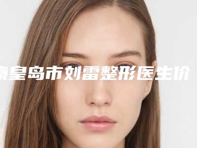 秦皇岛市刘雷整形医生价格(收费标准)2025热门项目巨献