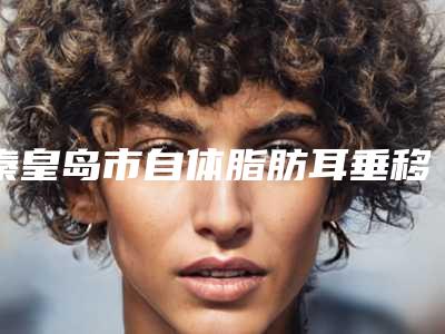 秦皇岛市自体脂肪耳垂移植术价格(收费标准)2025优惠来袭（秦皇岛市自体脂肪耳垂移植术价格是要多少钱）