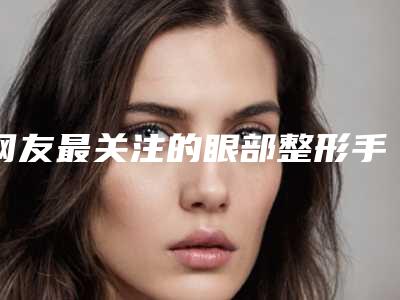 网友最关注的眼部整形手术问题（谁做过眼部整形）