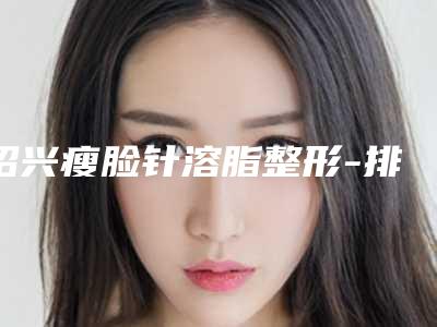 绍兴瘦脸针溶脂整形-排名靠前绍兴整形医院