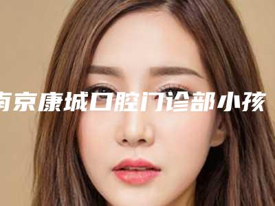 南京康城口腔门诊部小孩龋齿治疗多少钱-南京康城口腔门诊部价格(价目)新版更新