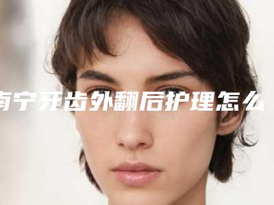 南宁牙齿外翻后护理怎么做好,南宁牙齿外翻后护理细节有哪些