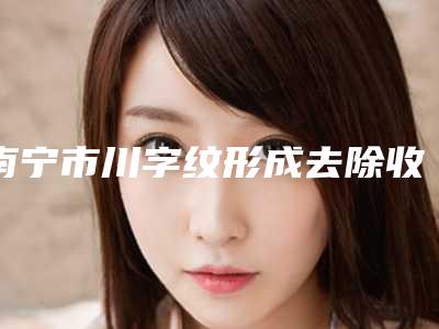 南宁市川字纹形成去除收费明细权威(川字纹形成去除手术费用和手术方式)
