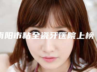 南阳市粘全瓷牙医院上榜清单前十名哪些值得去(南阳市粘全瓷牙口腔医院你更喜欢哪一家)