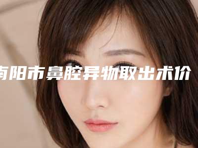 南阳市鼻腔异物取出术价格表(费用)正式出台-南阳市鼻腔异物取出术价格到底是怎样呢