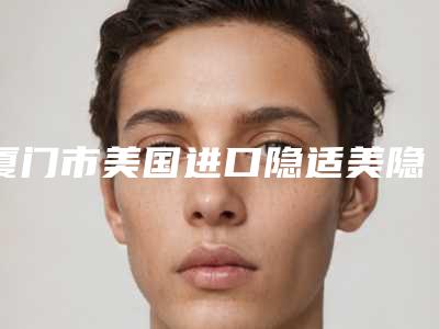 厦门市美国进口隐适美隐形牙套医院排行榜前十实力清单揭晓(厦门市美国进口隐适美隐形牙套口腔医院名单)