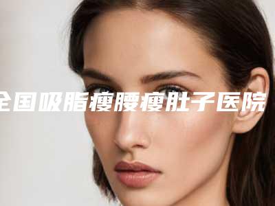 全国吸脂瘦腰瘦肚子医院在榜名单前二十年年登榜-私立机构强势入围