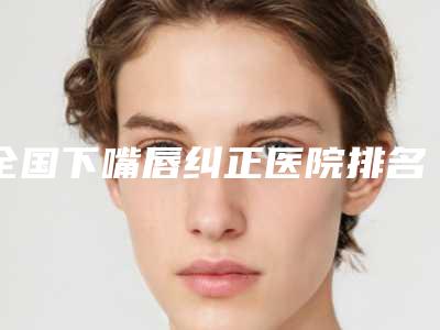 全国下嘴唇纠正医院排名前二十名哪些技术强-是权威