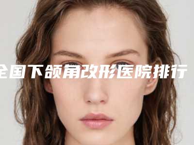 全国下颌角改形医院排行榜:下颌角改形医院top50专个推荐