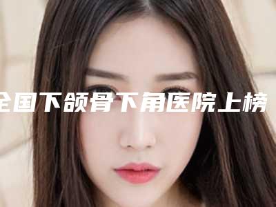 全国下颌骨下角医院上榜名单二十强精准贴-实力擅长风格尽显不同