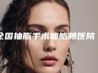 全国抽脂手术瘦胳膊医院推荐:抽脂手术瘦胳膊医院前50名专家盘点
