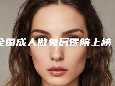 全国成人做兔唇医院上榜清单前二十名单速看-入围机构详细介绍