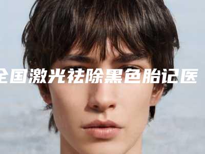 全国激光祛除黑色胎记医院排名榜20强_五强-三强资料大总结-口碑实力在线