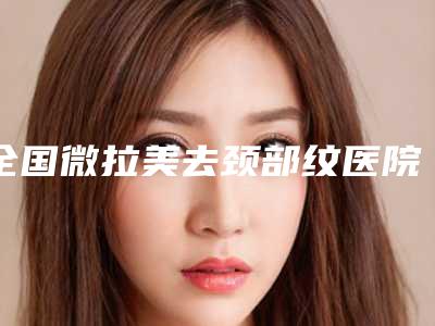 全国微拉美去颈部纹医院排行榜前二十佳评选结果公布-点赞推荐