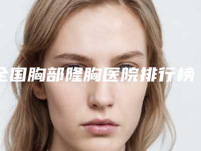 全国胸部隆胸医院排行榜前二十值得过去-圈内大拿