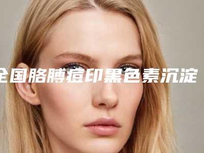 全国胳膊痘印黑色素沉淀去除医院哪家口碑好:胳膊痘印黑色素沉淀去除医院50强口碑一览