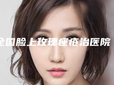 全国脸上玫瑰痤疮治医院哪家好:脸上玫瑰痤疮治医院前50名强榜医