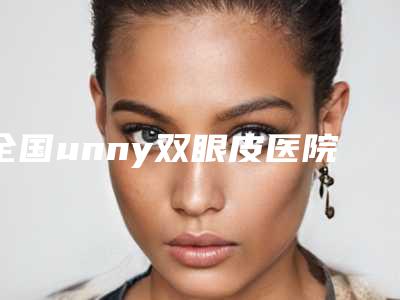 全国unny双眼皮医院哪家好:unny双眼皮医院top50强全新推荐