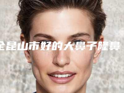 全昆山市好的大鼻子隆鼻医院(昆山玥美医疗美容门诊部辨识度都比较高)