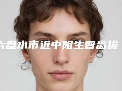 六盘水市近中阻生智齿拔牙医生排行榜TOP10医生出击有看头-六盘水市米春方口腔医生