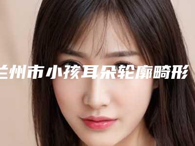 兰州市小孩耳朵轮廓畸形价格表2025硬核分享,不要错过-兰州市小孩耳朵轮廓畸形术费用是多少钱呢