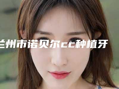 兰州市诺贝尔cc种植牙医院排名榜前十权威评点(兰州市诺贝尔cc种植牙口腔医院专科医生且收费不贵)