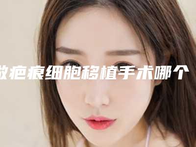 做疤痕细胞移植手术哪个医生好全国:疤痕细胞移植手术医生前50佳哪个做的好