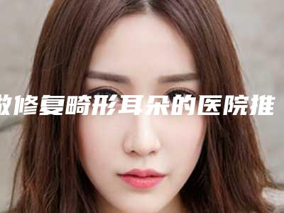 做修复畸形耳朵的医院推荐:修复畸形耳朵医院前30佳超全盘点