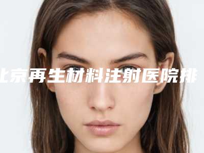 北京再生材料注射医院排名榜及价格全指南:新超详细资讯