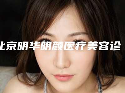 北京明华明颜医疗美容诊所的具体位置-价格表(费用)完整曝光一览