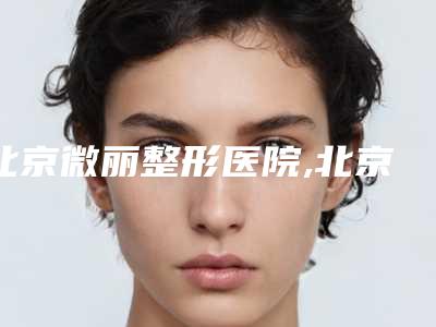 北京微丽整形医院,北京华美宝丽门诊部口碑价格大PK