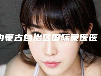 内蒙古自治区国际蒙医医院整形科,呼和浩特康伦医疗美容诊所top口碑在线