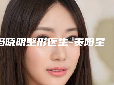 冯晓明整形医生-贵阳星业美眼医疗美容诊所冯晓明医生赢得网友极佳口碑赞赏