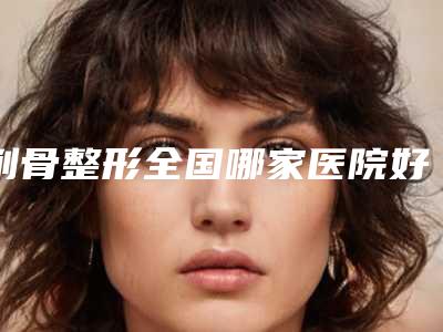 削骨整形全国哪家医院好:削骨整形医院前50焕新啦
