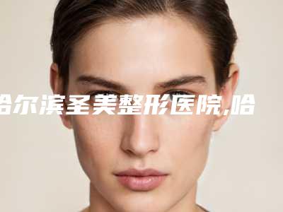哈尔滨圣美整形医院,哈尔滨医大一院美容整形科哪个医院好附案例
