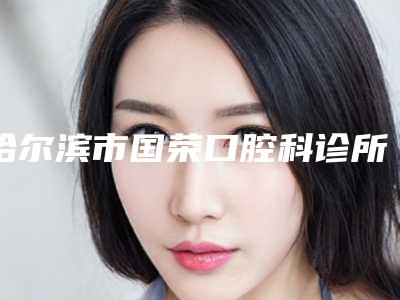 哈尔滨市国荣口腔科诊所价格价位表真实曝光