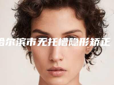 哈尔滨市无托槽隐形矫正术排名榜top10谁实力强-哈尔滨市无托槽隐形矫正术口腔医生