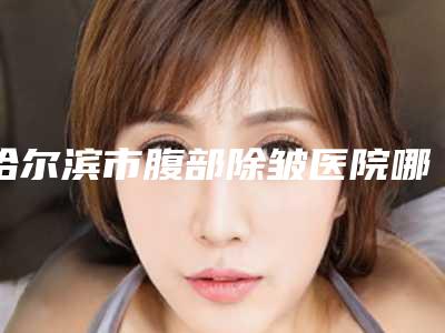 哈尔滨市腹部除皱医院哪些比较好(哈尔滨医科大学第一附属医院整形科知名度很高)